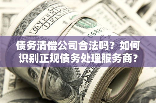 武汉债务清偿公司合法吗？如何识别正规债务处理服务商？