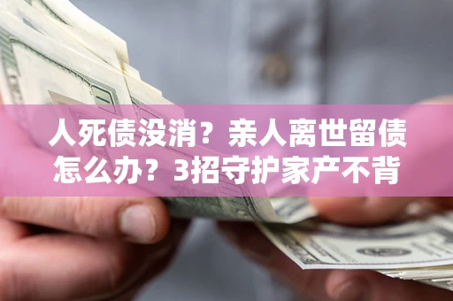 武汉人死债没消？亲人离世留债怎么办？3招守护家产不背锅