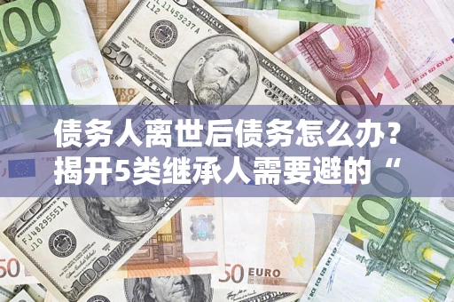 武汉债务人离世后债务怎么办？揭开5类继承人需要避的“坑”