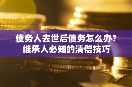 武汉债务人去世后债务怎么办？继承人必知的清偿技巧
