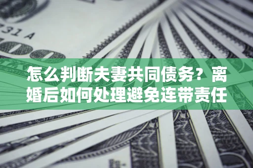武汉怎么判断夫妻共同债务？离婚后如何处理避免连带责任？
