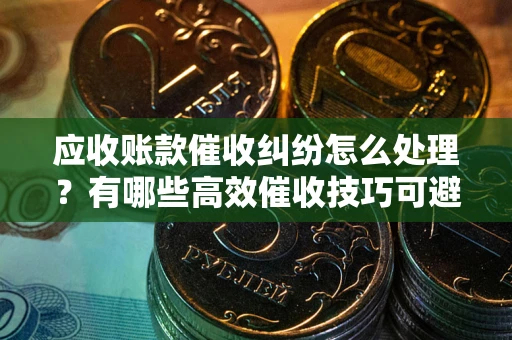 武汉应收账款催收纠纷怎么处理？有哪些高效催收技巧可避免坏账？